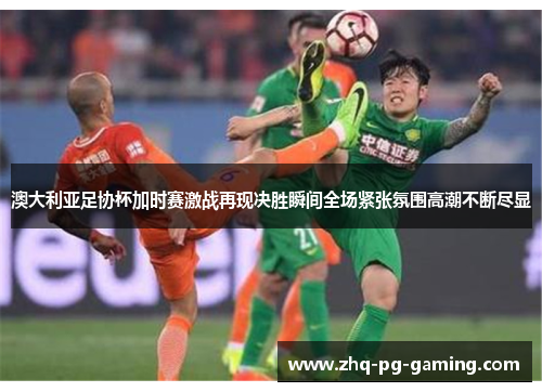 澳大利亚足协杯加时赛激战再现决胜瞬间全场紧张氛围高潮不断尽显